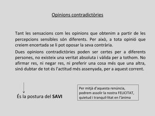Opinions contradictòries
Tant les sensacions com les opinions que obtenim a partir de les
percepcions sensibles són diferents. Per això, a tota opinió que
creiem encertada se li pot oposar la seva contrària.
Dues opinions contradictòries poden ser certes per a diferents
persones, no existeix una veritat absoluta i vàlida per a tothom. No
afirmar res, ni negar res, ni preferir una cosa més que una altra,
sinó dubtar de tot és l'actitud més assenyada, per a aquest corrent.
És la postura del SAVI
Per mitjà d’aquesta renúncia,
podrem assolir la nostra FELICITAT,
quietud i tranquil·litat en l’ànima
 