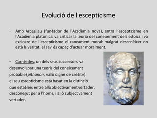Evolució de l’escepticisme
- Amb Arcesilau (fundador de l'Acadèmia nova), entra l’escepticisme en
l'Acadèmia platònica: va criticar la teoria del coneixement dels estoics i va
excloure de l’escepticisme el raonament moral: malgrat desconèixer on
està la veritat, el savi és capaç d’actuar moralment.
- Carnèades, un dels seus successors, va
desenvolupar una teoria del coneixement
probable (píthanon, «allò digne de crèdit»):
el seu escepticisme està basat en la distinció
que estableix entre allò objectivament vertader,
desconegut per a l’home, i allò subjectivament
vertader.
 