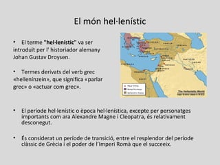 El món hel·lenístic
• El terme "hel·lenístic" va ser
introduït per l' historiador alemany
Johan Gustav Droysen.
• Termes derivats del verb grec
«hellenínzein», que significa «parlar
grec» o «actuar com grec».
• El període hel·lenístic o època hel·lenística, excepte per personatges
importants com ara Alexandre Magne i Cleopatra, és relativament
desconegut.
• És considerat un període de transició, entre el resplendor del període
clàssic de Grècia i el poder de l’Imperi Romà que el succeeix.
 
