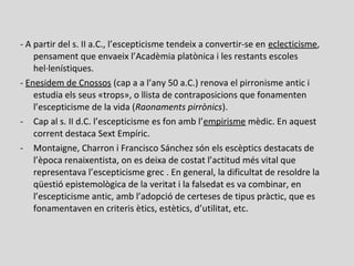 - A partir del s. II a.C., l’escepticisme tendeix a convertir-se en eclecticisme,
pensament que envaeix l’Acadèmia platònica i les restants escoles
hel·lenístiques.
- Enesidem de Cnossos (cap a a l’any 50 a.C.) renova el pirronisme antic i
estudia els seus «trops», o llista de contraposicions que fonamenten
l’escepticisme de la vida (Raonaments pirrònics).
- Cap al s. II d.C. l’escepticisme es fon amb l’empirisme mèdic. En aquest
corrent destaca Sext Empíric.
- Montaigne, Charron i Francisco Sánchez són els escèptics destacats de
l’època renaixentista, on es deixa de costat l’actitud més vital que
representava l’escepticisme grec . En general, la dificultat de resoldre la
qüestió epistemològica de la veritat i la falsedat es va combinar, en
l’escepticisme antic, amb l’adopció de certeses de tipus pràctic, que es
fonamentaven en criteris ètics, estètics, d’utilitat, etc.
 