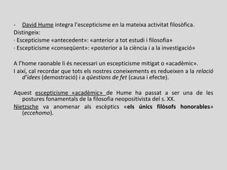- David Hume integra l’escepticisme en la mateixa activitat filosòfica.
Distingeix:
· Escepticisme «antecedent»: «anterior a tot estudi i filosofia»
· Escepticisme «conseqüent»: «posterior a la ciència i a la investigació»
A l’home raonable li és necessari un escepticisme mitigat o «acadèmic».
I així, cal recordar que tots els nostres coneixements es redueixen a la relació
d’idees (demostració) i a qüestions de fet (causa i efecte).
Aquest escepticisme «acadèmic» de Hume ha passat a ser una de les
postures fonamentals de la filosofia neopositivista del s. XX.
Nietzsche va anomenar als escèptics «els únics filòsofs honorables»
(eccehomo).
 