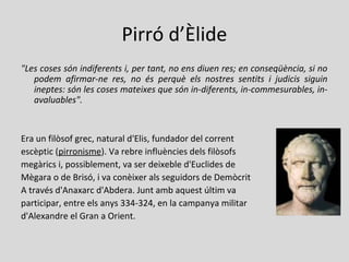 Pirró d’Èlide
"Les coses són indiferents i, per tant, no ens diuen res; en conseqüència, si no
podem afirmar-ne res, no és perquè els nostres sentits i judicis siguin
ineptes: són les coses mateixes que són in-diferents, in-commesurables, in-
avaluables".
Era un filòsof grec, natural d'Elis, fundador del corrent
escèptic (pirronisme). Va rebre influències dels filòsofs
megàrics i, possiblement, va ser deixeble d'Euclides de
Mègara o de Brisó, i va conèixer als seguidors de Demòcrit
A través d'Anaxarc d'Abdera. Junt amb aquest últim va
participar, entre els anys 334-324, en la campanya militar
d'Alexandre el Gran a Orient.
 