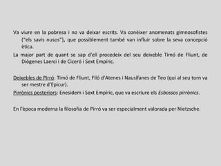 Va viure en la pobresa i no va deixar escrits. Va conèixer anomenats gimnosofistes
(“els savis nusos”), que possiblement també van influir sobre la seva concepció
ètica.
La major part de quant se sap d'ell procedeix del seu deixeble Timó de Fliunt, de
Diògenes Laerci i de Ciceró i Sext Empíric.
Deixebles de Pirró: Timó de Fliunt, Filó d'Atenes i Nausífanes de Teo (qui al seu torn va
ser mestre d’Epicur).
Pirrònics posteriors: Enesidem i Sext Empíric, que va escriure els Esbossos pirrònics.
En l'època moderna la filosofia de Pirró va ser especialment valorada per Nietzsche.
 