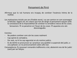 Pensament de Pirró
Afirmava que la raó humana era incapaç de conèixer l'essència íntima de la
realitat.
Les motivacions inicials van ser d'índole moral, i es van centrar en com aconseguir
la felicitat. Segons ell, els criteris que han de dirigir el pensament xoquen amb
la constatació de la impossibilitat de conèixer la vertadera natura de les coses.
Sensacions  no penetren en l’ésser de les coses  aquestes ens són
desconegudes
Conclou:
- No podem conèixer com són les coses realment
- Cap opinió és vertadera.
- Per això, no hi ha cap seguretat en els nostres judicis.
- És de SAVIS no pronunciar-se i practicar una epokhé o suspensió del judici, o
una aphasía: un no pronunciament sobre allò real.
Conseqüència: És necessari romandre indiferents a tot, abstenint-nos de fer judici
(savi) per ser feliços.
 