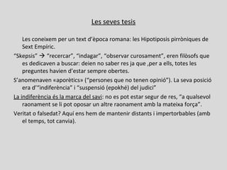 Les seves tesis
Les coneixem per un text d’època romana: les Hipotiposis pirròniques de
Sext Empíric.
“Skepsis”  “recercar”, “indagar”, “observar curosament”, eren filòsofs que
es dedicaven a buscar: deien no saber res ja que ,per a ells, totes les
preguntes havien d’estar sempre obertes.
S’anomenaven «aporètics» (“persones que no tenen opinió”). La seva posició
era d’“indiferència” i “suspensió (epokhé) del judici”
La indiferència és la marca del savi: no es pot estar segur de res, “a qualsevol
raonament se li pot oposar un altre raonament amb la mateixa força”.
Veritat o falsedat? Aquí ens hem de mantenir distants i impertorbables (amb
el temps, tot canvia).
 