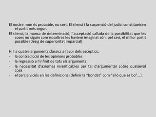 El nostre món és probable, no cert. El silenci i la suspensió del judici constitueixen
el partit més segur.
El silenci, la manca de determinació, l’acceptació callada de la possibilitat que les
coses no siguin com nosaltres les havíem imaginat són, pel savi, el millor partit
possible (desig de superioritat imparcial)
Hi ha quatre arguments clàssics a favor dels escèptics:
- la contradicció de les opinions probables
- la regressió a l’infinit de tots els arguments
- la necessitat d’axiomes inverificables per tal d’argumentar sobre qualsevol
cosa
- el cercle viciós en les definicions (definir la “bondat” com “allò que és bo”...).
 