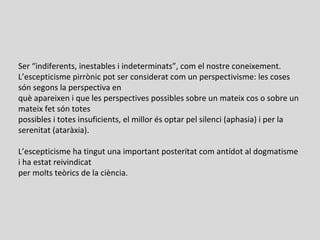 Ser “indiferents, inestables i indeterminats”, com el nostre coneixement.
L’escepticisme pirrònic pot ser considerat com un perspectivisme: les coses
són segons la perspectiva en
què apareixen i que les perspectives possibles sobre un mateix cos o sobre un
mateix fet són totes
possibles i totes insuficients, el millor és optar pel silenci (aphasia) i per la
serenitat (ataràxia).
L’escepticisme ha tingut una important posteritat com antídot al dogmatisme
i ha estat reivindicat
per molts teòrics de la ciència.
 