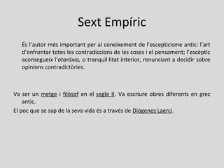 Sext Empíric
És l’autor més important per al coneixement de l’escepticisme antic: l’art
d’enfrontar totes les contradiccions de les coses i el pensament; l’escèptic
aconsegueix l’ataràxia, o tranquil·litat interior, renunciant a decidir sobre
opinions contradictòries.
Va ser un metge i filòsof en el segle II. Va escriure obres diferents en grec
antic.
El poc que se sap de la seva vida és a través de Diògenes Laerci.
 