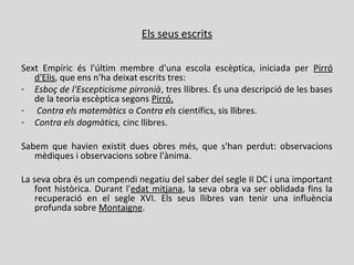 Els seus escrits
Sext Empíric és l'últim membre d'una escola escèptica, iniciada per Pirró
d'Elis, que ens n'ha deixat escrits tres:
- Esboç de l'Escepticisme pirronià, tres llibres. És una descripció de les bases
de la teoria escèptica segons Pirró.
- Contra els matemàtics o Contra els científics, sis llibres.
- Contra els dogmàtics, cinc llibres.
Sabem que havien existit dues obres més, que s'han perdut: observacions
mèdiques i observacions sobre l'ànima.
La seva obra és un compendi negatiu del saber del segle II DC i una important
font històrica. Durant l'edat mitjana, la seva obra va ser oblidada fins la
recuperació en el segle XVI. Els seus llibres van tenir una influència
profunda sobre Montaigne.
 