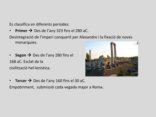 Es classifica en diferents períodes:
• Primer  Des de l’any 323 fins el 280 aC.
Desintegració de l’imperi conquerit per Alexandre i la fixació de noves
monarquies.
• Segon  Des de l’any 280 fins el
168 aC. Esclat de la
civilització hel·lenística.
• Tercer  Des de l’any 160 fins el 30 aC.
Empobriment, submissió cada vegada major a Roma.
 