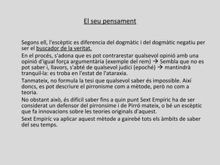 El seu pensament
Segons ell, l'escèptic es diferencia del dogmàtic i del dogmàtic negatiu per
ser el buscador de la veritat.
En el procés, s'adona que es pot contrarestar qualsevol opinió amb una
opinió d'igual força argumentària (exemple del rem)  Sembla que no es
pot saber i, llavors, s'abté de qualsevol judici (epoché)  mantindrà
tranquil la: es troba en l'estat de l'ataraxia.⋅
Tanmateix, no formula la tesi que qualsevol saber és impossible. Així
doncs, es pot descriure el pirronisme com a mètode, però no com a
teoria.
No obstant això, és difícil saber fins a quin punt Sext Empíric ha de ser
considerat un defensor del pirronsime i de Pirró mateix, o bé un escèptic
que fa innovacions sobre les teories originals d'aquest.
Sext Empiríc va aplicar aquest mètode a gairebé tots els àmbits de saber
del seu temps.
 