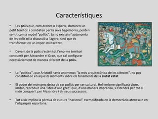 Característiques
• Les polis que, com Atenes o Esparta, dominen un
petit territori i combaten per la seva hegemonia, perden
sentit com a model “polític”. Ja no existeix l’autonomia
de les polis ni la discussió a l’àgora, sinó que és
transformat en un imperi militaritzat.
• Davant de la polis s’estén tot l’enorme territori
conquerit per Alexandre el Gran, que cal configurar
necessàriament de manera diferent de la polis.
• La “política”, que Aristòtil havia anomenat “la més arquitecònica de les ciències”, no pot
constituir-se en aquests moments sobre els fonaments de la ciutat estat.
• El poder del món grec deixa de ser polític per ser cultural. Hel·lenisme significarà viure,
imitar, reproduir una “idea d’allò grec” que, d’una manera imprecisa, s’estendrà per tot el
món conquerit per Alexandre i els seus successors.
• Tot això implica la pèrdua de cultura “nacional” exemplificada en la democràcia atenesa o en
l’oligarquia espartana.
 