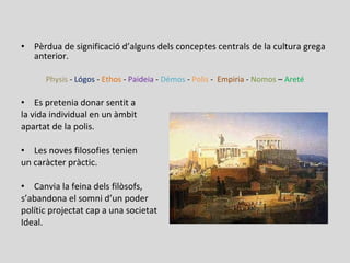 • Pèrdua de significació d’alguns dels conceptes centrals de la cultura grega
anterior.
Physis - Lógos - Ethos - Paideia - Démos - Polis - Empiria - Nomos – Areté
• Es pretenia donar sentit a
la vida individual en un àmbit
apartat de la polis.
• Les noves filosofies tenien
un caràcter pràctic.
• Canvia la feina dels filòsofs,
s’abandona el somni d’un poder
polític projectat cap a una societat
Ideal.
 