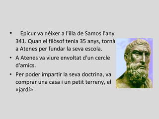 • Epicur va néixer a l'illa de Samos l'any
341. Quan el filòsof tenia 35 anys, tornà
a Atenes per fundar la seva escola.
• A Atenes va viure envoltat d'un cercle
d'amics.
• Per poder impartir la seva doctrina, va
comprar una casa i un petit terreny, el
«jardí»
 