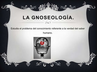 LA GNOSEOLOGÍA.

Estudia el problema del conocimiento referente a la verdad del saber
                             humano.
 