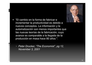 12
 ”El cambio en la forma de fabricar e
incrementar la productividad es debido a
nuevos conceptos. La información y la
automatización son menos importantes que
las nuevas teorías de la fabricación, cuyo
avance es comparable a la llegada de la
producción en masa hace 80 años ".
 Peter Drucker, “The Economist”, pg 12,
November 3, 2001
 