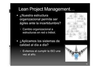  ¿Nuestra estructura
organizacional permite ser
ágiles ante la incertidumbre?
 Cambio organizacional a
estructuras en red o trébol.
 ¿Aplicamos los sistemas de
calidad al día a día?
 Evitemos el cumplir la ISO una
vez al año.
15
Lean Project Management…
 