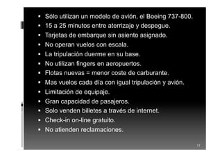  Sólo utilizan un modelo de avión, el Boeing 737-800.
 15 a 25 minutos entre aterrizaje y despegue.
 Tarjetas de embarque sin asiento asignado.
 No operan vuelos con escala.
 La tripulación duerme en su base.
 No utilizan fingers en aeropuertos.
 Flotas nuevas = menor coste de carburante.
 Mas vuelos cada día con igual tripulación y avión.
 Limitación de equipaje.
 Gran capacidad de pasajeros.
 Solo venden billetes a través de internet.
 Check-in on-line gratuito.
 No atienden reclamaciones.
17
 