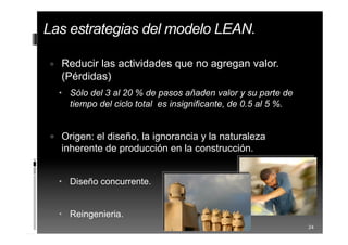 Las estrategias del modelo LEAN.
 Reducir las actividades que no agregan valor.
(Pérdidas)
 Sólo del 3 al 20 % de pasos añaden valor y su parte de
tiempo del ciclo total es insignificante, de 0.5 al 5 %.
 Origen: el diseño, la ignorancia y la naturaleza
inherente de producción en la construcción.
 Diseño concurrente.
 Reingenieria.
24
 