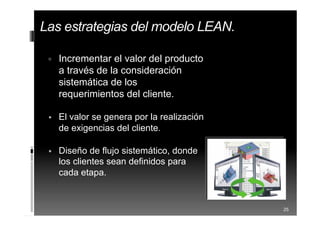  Incrementar el valor del producto
a través de la consideración
sistemática de los
requerimientos del cliente.
 El valor se genera por la realización
de exigencias del cliente.
 Diseño de flujo sistemático, donde
los clientes sean definidos para
cada etapa.
25
Las estrategias del modelo LEAN.
 