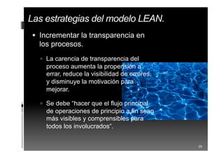  Incrementar la transparencia en
los procesos.
 La carencia de transparencia del
proceso aumenta la propensión a
errar, reduce la visibilidad de errores,
y disminuye la motivación para
mejorar.
 Se debe “hacer que el flujo principal
de operaciones de principio a fin sean
más visibles y comprensibles para
todos los involucrados“.
29
Las estrategias del modelo LEAN.
 