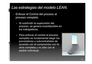  Enfocar el Control del proceso al
proceso completo.
 Al subdividir la supervisión del
proceso, se genera incertidumbre en
los trabajadores.
 Para enfocar el control al proceso
completo es fundamental elegir los
proveedores y subcontratistas de
acuerdo con el compromiso con la
obra completa y no sólo con el
pedido individual.
30
Las estrategias del modelo LEAN.
 
