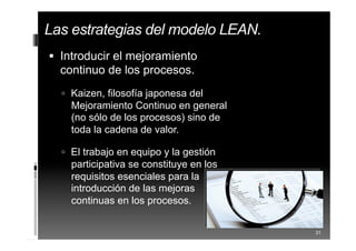  Introducir el mejoramiento
continuo de los procesos.
 Kaizen, filosofía japonesa del
Mejoramiento Continuo en general
(no sólo de los procesos) sino de
toda la cadena de valor.
 El trabajo en equipo y la gestión
participativa se constituye en los
requisitos esenciales para la
introducción de las mejoras
continuas en los procesos.
31
Las estrategias del modelo LEAN.
 