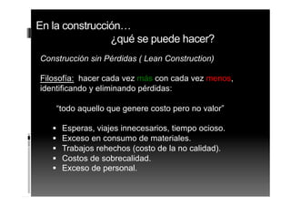 Construcción sin Pérdidas ( Lean Construction)
Filosofía:Filosofía: hacer cada vez más con cada vez menos,
identificando y eliminando pérdidas:
“todo aquello que genere costo pero no valor”
Esperas, viajes innecesarios, tiempo ocioso.
Exceso en consumo de materiales.
Trabajos rehechos (costo de la no calidad).
Costos de sobrecalidad.
Exceso de personal.
En la construcción…
¿qué se puede hacer?
 