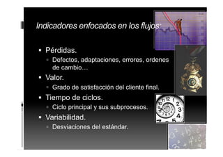 Indicadores enfocados en los flujos:
 Pérdidas.
 Defectos, adaptaciones, errores, ordenes
de cambio…
 Valor.
 Grado de satisfacción del cliente final.
 Tiempo de ciclos.
 Ciclo principal y sus subprocesos.
 Variabilidad.
 Desviaciones del estándar.
35
 
