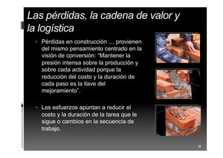 Las pérdidas, la cadena de valor
y la logística
 Pérdidas en construcción … provienen
del mismo pensamiento centrado en la
visión de conversión: “Mantener la
presión intensa sobre la producción y
sobre cada actividad porque la
reducción del costo y la duración de
cada paso es la llave del
mejoramiento”.
 Los esfuerzos apuntan a reducir el
costo y la duración de la tarea que le
sigue o cambios en la secuencia de
trabajo.
36
 