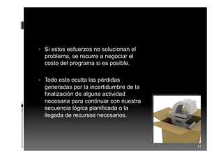  Si estos esfuerzos no solucionan el
problema, se recurre a negociar el
costo del programa si es posible.
 Todo esto oculta las pérdidas
generadas por la incertidumbre de la
finalización de alguna actividad
necesaria para continuar con nuestra
secuencia lógica planificada o la
llegada de recursos necesarios.
37
 