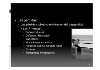  Las pérdidas:
 Las pérdidas: objetivo eliminación del desperdicio.
 Las 7 “mudas”.
 Sobreproducción
 Defectos / Rechazos
 Inventarios
 Movimientos excesivos
 Procesos que no agregan valor
 Esperas
 Transportes innecesarios
38
 