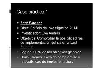 Caso práctico 1
 Last Planner.
 Obra: Edificio de Investigacion 2 UJI
 Investigador: Eva Andrés
 Objetivos: Comprobar la posibilidad real
de implementación del sistema Last
Planner.
 Logros: 20 % de los objetivos globales.
 Conclusiones: Falta de compromiso =
Imposibilidad de implementación.
44
 
