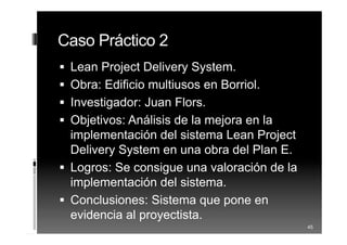 Caso Práctico 2
 Lean Project Delivery System.
 Obra: Edificio multiusos en Borriol.
 Investigador: Juan Flors.
 Objetivos: Análisis de la mejora en la
implementación del sistema Lean Project
Delivery System en una obra del Plan E.
 Logros: Se consigue una valoración de la
implementación del sistema.
 Conclusiones: Sistema que pone en
evidencia al proyectista.
45
 