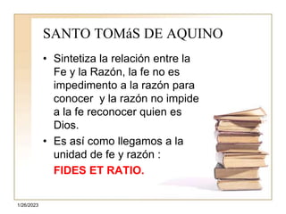 1/26/2023
SANTO TOMáS DE AQUINO
• Sintetiza la relación entre la
Fe y la Razón, la fe no es
impedimento a la razón para
conocer y la razón no impide
a la fe reconocer quien es
Dios.
• Es así como llegamos a la
unidad de fe y razón :
FIDES ET RATIO.
 