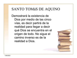 1/26/2023
SANTO TOMáS DE AQUINO
Demostrará la existencia de
Dios por medio de las cinco
vías, es decir partirá de la
realidad para llegar a decir
qué Dios se encuentra en el
origen de todo. No sigue el
camino inverso es de la
realidad a Dios.
 
