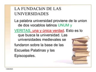 1/26/2023
LA FUNDACIóN DE LAS
UNIVERSIDADES
La palabra universidad proviene de la union
de dos vocablos latinos UNUM y
VERITAS, una y única verdad. Esto es lo
que busca la universidad. Las
universidades medievales se
fundaron sobre la base de las
Escuelas Palatinas y las
Episcopales.
 