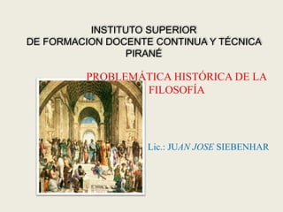 INSTITUTO SUPERIOR
DE FORMACION DOCENTE CONTINUA Y TÉCNICA
PIRANÉ
PROBLEMÁTICA HISTÓRICA DE LA
FILOSOFÍA
Lic.: JUAN JOSE SIEBENHAR
 