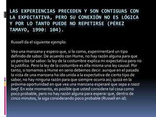 LAS EXPERIENCIAS PRECEDEN Y SON CONTIGUAS CON
LA EXPECTATIVA, PERO SU CONEXIÓN NO ES LÓGICA
Y POR LO TANTO PUEDE NO REPETIRSE (PÉREZ
TAMAYO, 1990: 104).

Russell da el siguiente ejemplo:

Veo una manzana y espero que, si la como, experimentaré un tipo
definido de sabor. De acuerdo con Hume, no hay razón alguna para que
yo perciba tal sabor: la ley de la costumbre explica mi expectativa pero no
la justifica. Pero la ley de la costumbre es ella misma una ley causal. Por
tanto, si tomamos a Hume en serio debemos decir: aunque en el pasado
la vista de una manzana ha ido unida a la expectativa de cierto tipo de
sabor, no hay ninguna razón para que siempre ocurra así; quizá en la
próxima oportunidad en que vea una manzana esperaré que sepa a roast
beef. En este momento, es posible que usted considere tal cosa como
poco probable, pero no hay razón alguna para esperar que, dentro de
cinco minutos, la siga considerando poco probable (Russell en id).
 