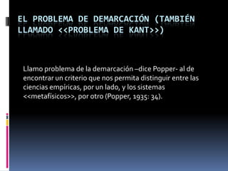 EL PROBLEMA DE DEMARCACIÓN (TAMBIÉN
LLAMADO <<PROBLEMA DE KANT>>)



 Llamo problema de la demarcación –dice Popper- al de
 encontrar un criterio que nos permita distinguir entre las
 ciencias empíricas, por un lado, y los sistemas
 <<metafísicos>>, por otro (Popper, 1935: 34).
 