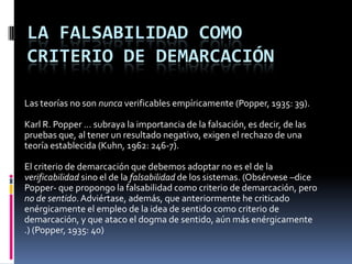 LA FALSABILIDAD COMO
CRITERIO DE DEMARCACIÓN

Las teorías no son nunca verificables empíricamente (Popper, 1935: 39).

Karl R. Popper … subraya la importancia de la falsación, es decir, de las
pruebas que, al tener un resultado negativo, exigen el rechazo de una
teoría establecida (Kuhn, 1962: 246-7).

El criterio de demarcación que debemos adoptar no es el de la
verificabilidad sino el de la falsabilidad de los sistemas. (Obsérvese –dice
Popper- que propongo la falsabilidad como criterio de demarcación, pero
no de sentido. Adviértase, además, que anteriormente he criticado
enérgicamente el empleo de la idea de sentido como criterio de
demarcación, y que ataco el dogma de sentido, aún más enérgicamente
.) (Popper, 1935: 40)
 