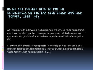 HA DE SER POSIBLE REFUTAR POR LA
EXPERIENCIA UN SISTEMA CIENTÍFICO EMPÍRICO
(POPPER, 1935: 40).



Así, el enunciado <<lloverá o no lloverá aquí mañana>> no se considerará
empírico, por el simple hecho de que no puede ser refutado; mientras
que a este otro, <<lloverá aquí mañana>>, debe considerársele empírico
(id.).

El criterio de demarcación propuesto –dice Popper- nos conduce a una
solución del problema de Hume de la inducción, o sea, el problema de la
validez de las leyes naturales (ibid., p. 41).
 