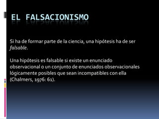EL FALSACIONISMO

Si ha de formar parte de la ciencia, una hipótesis ha de ser
falsable.

Una hipótesis es falsable si existe un enunciado
observacional o un conjunto de enunciados observacionales
lógicamente posibles que sean incompatibles con ella
(Chalmers, 1976: 61).
 