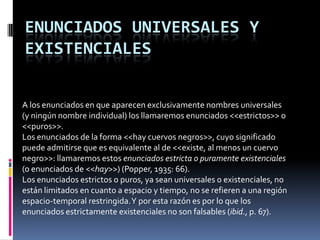 ENUNCIADOS UNIVERSALES Y
EXISTENCIALES


A los enunciados en que aparecen exclusivamente nombres universales
(y ningún nombre individual) los llamaremos enunciados <<estrictos>> o
<<puros>>.
Los enunciados de la forma <<hay cuervos negros>>, cuyo significado
puede admitirse que es equivalente al de <<existe, al menos un cuervo
negro>>: llamaremos estos enunciados estricta o puramente existenciales
(o enunciados de <<hay>>) (Popper, 1935: 66).
Los enunciados estrictos o puros, ya sean universales o existenciales, no
están limitados en cuanto a espacio y tiempo, no se refieren a una región
espacio-temporal restringida. Y por esta razón es por lo que los
enunciados estrictamente existenciales no son falsables (ibid., p. 67).
 