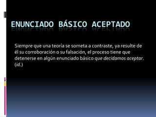 ENUNCIADO BÁSICO ACEPTADO

Siempre que una teoría se someta a contraste, ya resulte de
él su corroboración o su falsación, el proceso tiene que
detenerse en algún enunciado básico que decidamos aceptar.
(id.)
 