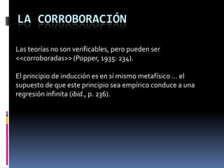LA CORROBORACIÓN

Las teorías no son verificables, pero pueden ser
<<corroboradas>> (Popper, 1935: 234).

El principio de inducción es en sí mismo metafísico … el
supuesto de que este principio sea empírico conduce a una
regresión infinita (ibid., p. 236).
 