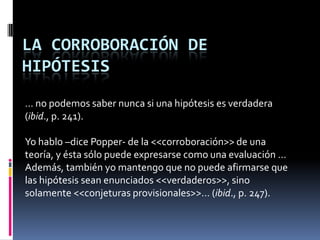 LA CORROBORACIÓN DE
HIPÓTESIS
… no podemos saber nunca si una hipótesis es verdadera
(ibid., p. 241).

Yo hablo –dice Popper- de la <<corroboración>> de una
teoría, y ésta sólo puede expresarse como una evaluación …
Además, también yo mantengo que no puede afirmarse que
las hipótesis sean enunciados <<verdaderos>>, sino
solamente <<conjeturas provisionales>>… (ibid., p. 247).
 