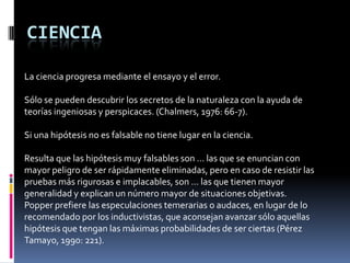 CIENCIA

La ciencia progresa mediante el ensayo y el error.

Sólo se pueden descubrir los secretos de la naturaleza con la ayuda de
teorías ingeniosas y perspicaces. (Chalmers, 1976: 66-7).

Si una hipótesis no es falsable no tiene lugar en la ciencia.

Resulta que las hipótesis muy falsables son … las que se enuncian con
mayor peligro de ser rápidamente eliminadas, pero en caso de resistir las
pruebas más rigurosas e implacables, son … las que tienen mayor
generalidad y explican un número mayor de situaciones objetivas.
Popper prefiere las especulaciones temerarias o audaces, en lugar de lo
recomendado por los inductivistas, que aconsejan avanzar sólo aquellas
hipótesis que tengan las máximas probabilidades de ser ciertas (Pérez
Tamayo, 1990: 221).
 