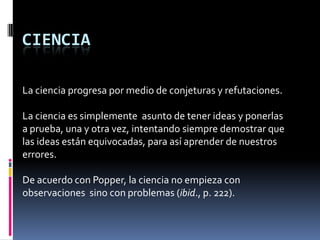 CIENCIA

La ciencia progresa por medio de conjeturas y refutaciones.

La ciencia es simplemente asunto de tener ideas y ponerlas
a prueba, una y otra vez, intentando siempre demostrar que
las ideas están equivocadas, para así aprender de nuestros
errores.

De acuerdo con Popper, la ciencia no empieza con
observaciones sino con problemas (ibid., p. 222).
 