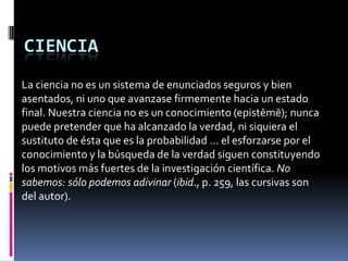 CIENCIA
La ciencia no es un sistema de enunciados seguros y bien
asentados, ni uno que avanzase firmemente hacia un estado
final. Nuestra ciencia no es un conocimiento (epistēmē); nunca
puede pretender que ha alcanzado la verdad, ni siquiera el
sustituto de ésta que es la probabilidad … el esforzarse por el
conocimiento y la búsqueda de la verdad siguen constituyendo
los motivos más fuertes de la investigación científica. No
sabemos: sólo podemos adivinar (ibid., p. 259, las cursivas son
del autor).
 